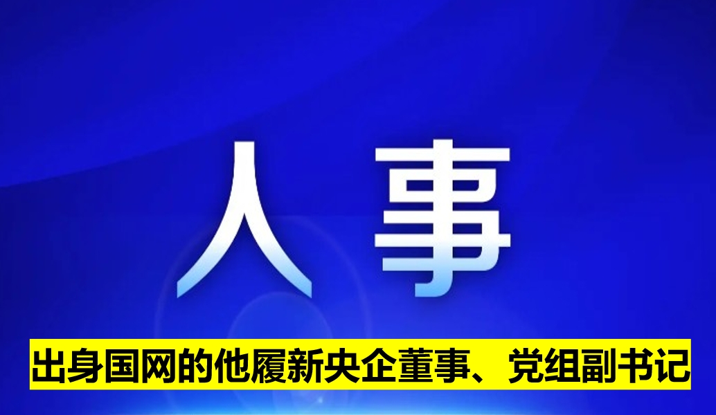 出身國網(wǎng)的他履新央企董事、黨組副書記